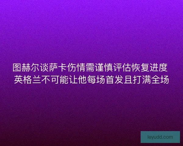 图赫尔谈萨卡伤情需谨慎评估恢复进度 英格兰不可能让他每场首发且打满全场 图赫尔谈萨卡伤情需谨慎评估恢复进度 英格兰不可能让他每场首发且打满全场