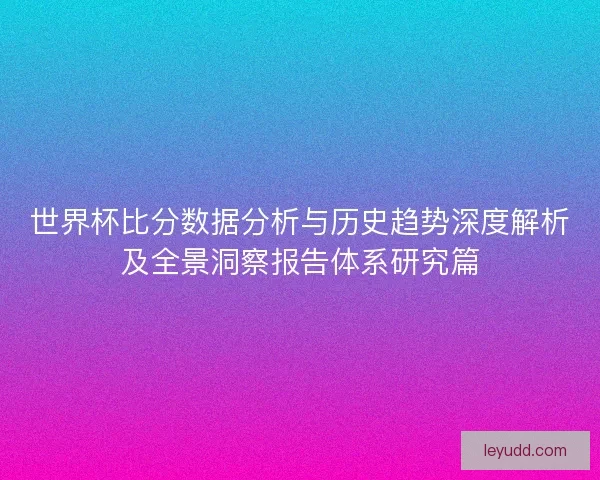 世界杯比分数据分析与历史趋势深度解析及全景洞察报告体系研究篇 世界杯比分数据分析与历史趋势深度解析及全景洞察报告体系研究篇