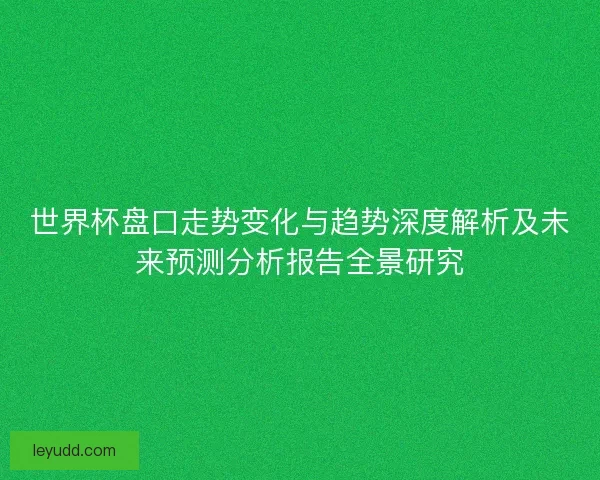 世界杯盘口走势变化与趋势深度解析及未来预测分析报告全景研究 世界杯盘口走势变化与趋势深度解析及未来预测分析报告全景研究