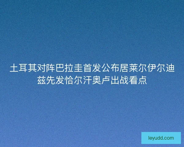 土耳其对阵巴拉圭首发公布居莱尔伊尔迪兹先发恰尔汗奥卢出战看点 土耳其对阵巴拉圭首发公布居莱尔伊尔迪兹先发恰尔汗奥卢出战看点