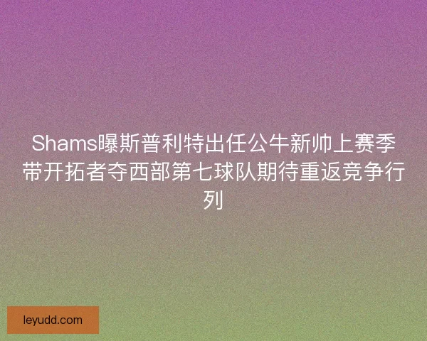 Shams曝斯普利特出任公牛新帅上赛季带开拓者夺西部第七球队期待重返竞争行列