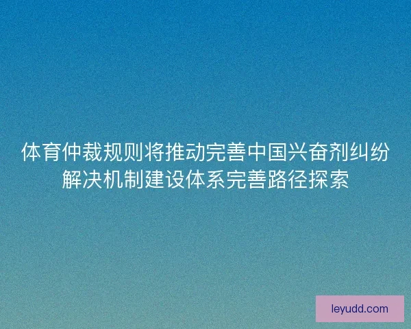 体育仲裁规则将推动完善中国兴奋剂纠纷解决机制建设体系完善路径探索