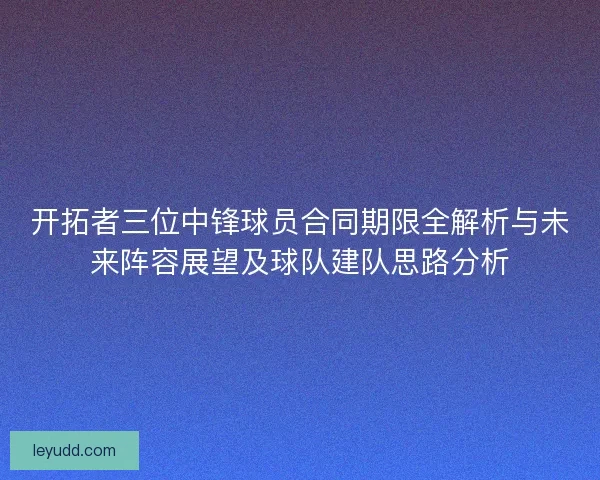 开拓者三位中锋球员合同期限全解析与未来阵容展望及球队建队思路分析