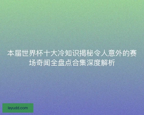 本届世界杯十大冷知识揭秘令人意外的赛场奇闻全盘点合集深度解析